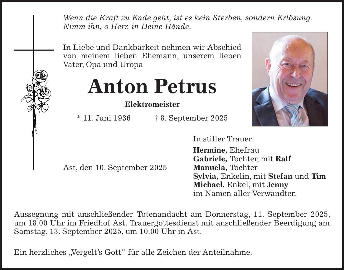 Wenn die Kraft zu Ende geht, ist es kein Sterben, sondern Erlösung. Nimm ihn, o Herr, in Deine Hände. In Liebe und Dankbarkeit nehmen wir Abschied von meinem lieben Ehemann, unserem lieben Vater, Opa und Uropa Anton Petrus Elektromeister * 11. Juni 1936 + 8. September 2025 In stiller Trauer: Hermine, Ehefrau Gabriele, Tochter, mit Ralf Ast, den 10. September 2025 Manuela, Tochter Sylvia, Enkelin, mit Stefan und Tim Michael, Enkel, mit Jenny im Namen aller Verwandten Aussegnung mit anschließender Totenandacht am Donnerstag, 11. September 2025, um 18.00 Uhr im Friedhof Ast. Trauergottesdienst mit anschließender Beerdigung am Samstag, 13. September 2025, um 10.00 Uhr in Ast. Ein herzliches 'Vergelt's Gott' für alle Zeichen der Anteilnahme.