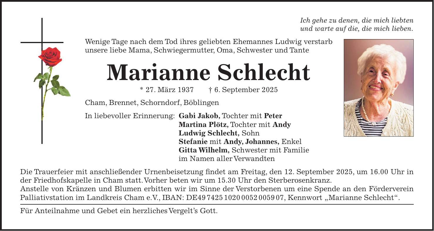 Ich gehe zu denen, die mich liebten und warte auf die, die mich lieben. Wenige Tage nach dem Tod ihres geliebten Ehemannes Ludwig verstarb unsere liebe Mama, Schwiegermutter, Oma, Schwester und Tante Marianne Schlecht * 27. März 1937 + 6. September 2025 Cham, Brennet, Schorndorf, Böblingen In liebevoller Erinnerung: Gabi Jakob, Tochter mit Peter Martina Plötz, Tochter mit Andy Ludwig Schlecht, Sohn Stefanie mit Andy, Johannes, Enkel Gitta Wilhelm, Schwester mit Familie im Namen aller Verwandten Die Trauerfeier mit anschließender Urnenbeisetzung findet am Freitag, den 12. September 2025, um 16.00 Uhr in der Friedhofskapelle in Cham statt. Vorher beten wir um 15.30 Uhr den Sterberosenkranz. Anstelle von Kränzen und Blumen erbitten wir im Sinne der Verstorbenen um eine Spende an den Förderverein Palliativstation im Landkreis Cham e.V., IBAN: DE***, Kennwort 'Marianne Schlecht'. Für Anteilnahme und Gebet ein herzliches Vergelt's Gott.