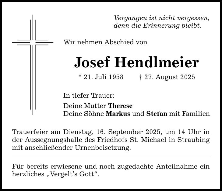 Vergangen ist nicht vergessen, denn die Erinnerung bleibt. Wir nehmen Abschied von Josef Hendlmeier * 21. Juli 1958 _ 27. August 2025 In tiefer Trauer: Deine Mutter Therese Deine Söhne Markus und Stefan mit Familien Trauerfeier am Dienstag, 16. September 2025, um 14 Uhr in der Aussegnungshalle des Friedhofs St. Michael in Straubing mit anschließender Urnenbeisetzung. Für bereits erwiesene und noch zugedachte Anteilnahme ein herzliches 