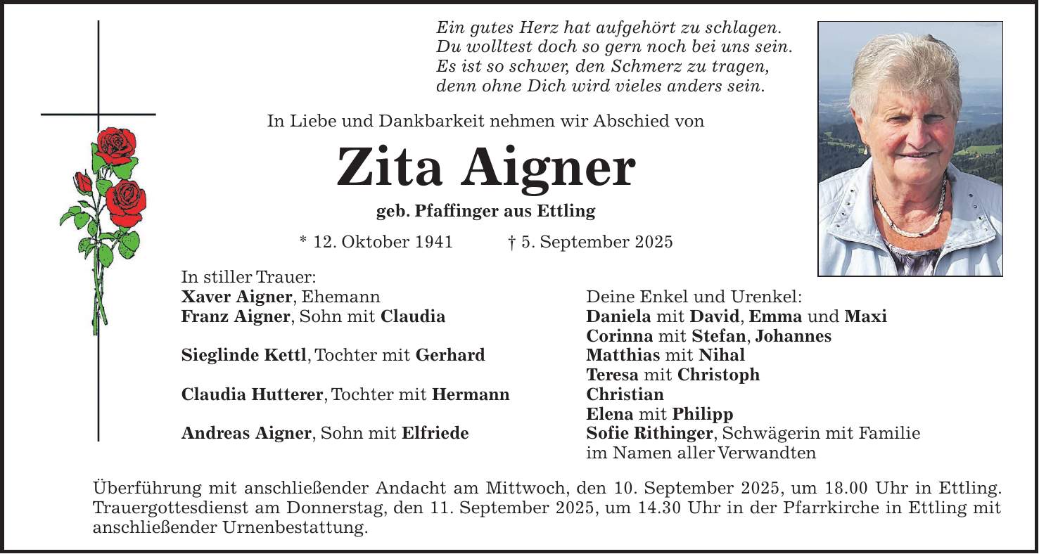 Ein gutes Herz hat aufgehört zu schlagen. Du wolltest doch so gern noch bei uns sein. Es ist so schwer, den Schmerz zu tragen, denn ohne Dich wird vieles anders sein. In Liebe und Dankbarkeit nehmen wir Abschied von Zita Aigner geb. Pfaffinger aus Ettling * 12. Oktober 1941 + 5. September 2025 In stiller Trauer: Xaver Aigner, Ehemann Deine Enkel und Urenkel: Franz Aigner, Sohn mit Claudia Daniela mit David, Emma und Maxi Corinna mit Stefan, Johannes Sieglinde Kettl, Tochter mit Gerhard Matthias mit Nihal Teresa mit Christoph Claudia Hutterer, Tochter mit Hermann Christian Elena mit Philipp Andreas Aigner, Sohn mit Elfriede Sofie Rithinger, Schwägerin mit Familie im Namen aller Verwandten Überführung mit anschließender Andacht am Mittwoch, den 10. September 2025, um 18.00 Uhr in Ettling. Trauergottesdienst am Donnerstag, den 11. September 2025, um 14.30 Uhr in der Pfarrkirche in Ettling mit anschließender Urnenbestattung.