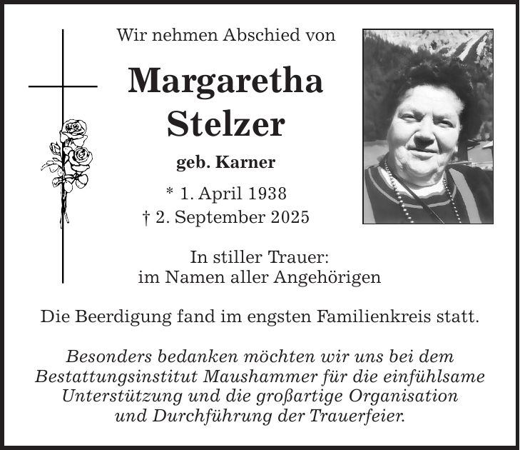Wir nehmen Abschied von Margaretha Stelzer geb. Karner * 1. April 1938 + 2. September 2025 In stiller Trauer: im Namen aller Angehörigen Die Beerdigung fand im engsten Familienkreis statt. Besonders bedanken möchten wir uns bei dem Bestattungsinstitut Maushammer für die einfühlsame Unterstützung und die großartige Organisation und Durchführung der Trauerfeier.