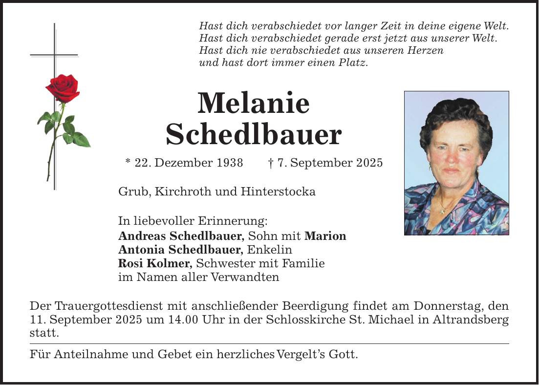 Hast dich verabschiedet vor langer Zeit in deine eigene Welt. Hast dich verabschiedet gerade erst jetzt aus unserer Welt. Hast dich nie verabschiedet aus unseren Herzen und hast dort immer einen Platz. Melanie Schedlbauer * 22. Dezember 1938 + 7. September 2025 Grub, Kirchroth und Hinterstocka In liebevoller Erinnerung: Andreas Schedlbauer, Sohn mit Marion Antonia Schedlbauer, Enkelin Rosi Kolmer, Schwester mit Familie im Namen aller Verwandten Der Trauergottesdienst mit anschließender Beerdigung findet am Donnerstag, den 11. September 2025 um 14.00 Uhr in der Schlosskirche St. Michael in Altrandsberg statt. Für Anteilnahme und Gebet ein herzliches Vergelt's Gott.