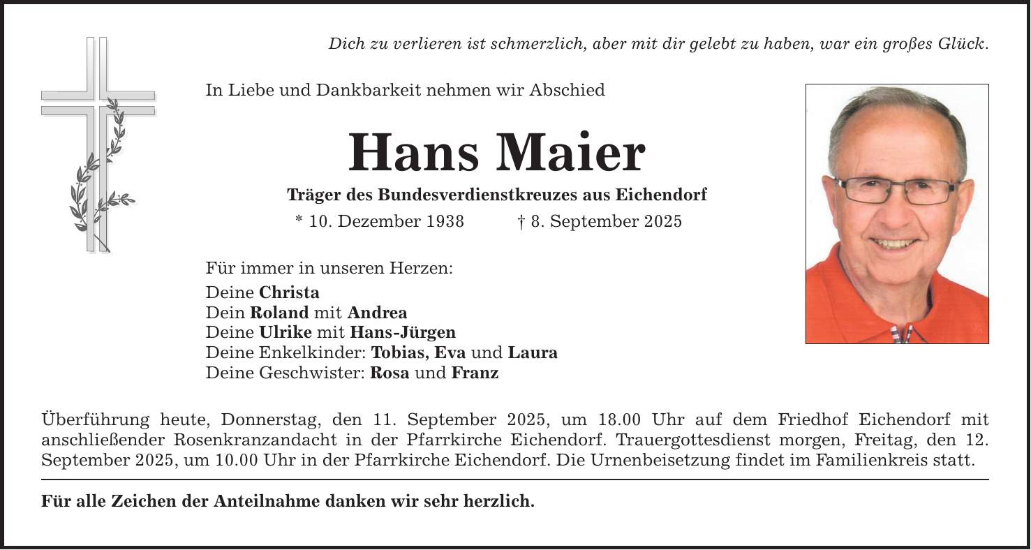 Dich zu verlieren ist schmerzlich, aber mit dir gelebt zu haben, war ein großes Glück. In Liebe und Dankbarkeit nehmen wir Abschied Hans Maier Träger des Bundesverdienstkreuzes aus Eichendorf * 10. Dezember 1938 _ 8. September 2025 Für immer in unseren Herzen: Deine Christa Dein Roland mit Andrea Deine Ulrike mit Hans-Jürgen Deine Enkelkinder: Tobias, Eva und Laura Deine Geschwister: Rosa und Franz Überführung heute, Donnerstag, den 11. September 2025, um 18.00 Uhr auf dem Friedhof Eichendorf mit ­anschließender Rosenkranzandacht in der Pfarrkirche Eichendorf. Trauergottesdienst morgen, Freitag, den ­12. September 2025, um 10.00 Uhr in der Pfarrkirche Eichendorf. Die Urnenbeisetzung findet im Familienkreis statt. Für alle Zeichen der Anteilnahme danken wir sehr herzlich.