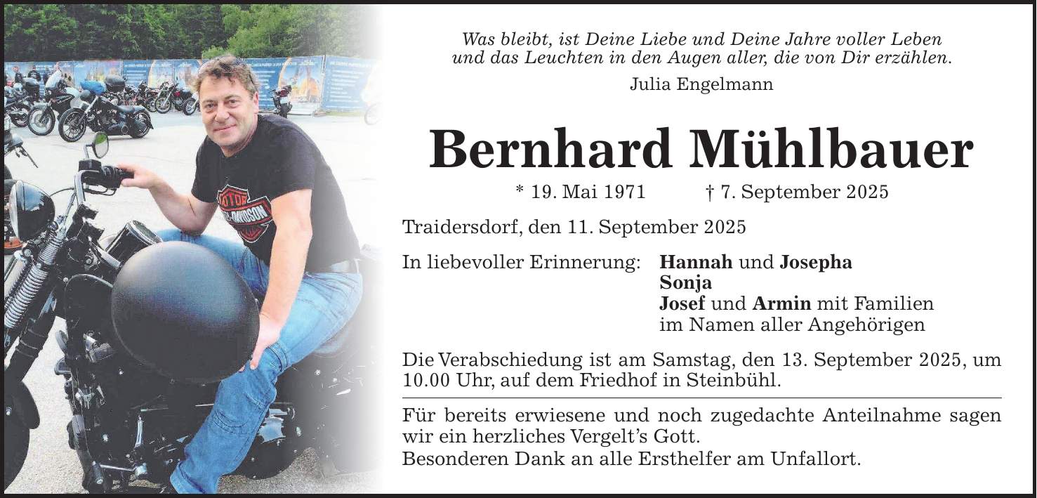 Was bleibt, ist Deine Liebe und Deine Jahre voller Leben und das Leuchten in den Augen aller, die von Dir erzählen. Julia Engelmann Bernhard Mühlbauer * 19. Mai 1971 + 7. September 2025 Traidersdorf, den 11. September 2025 In liebevoller Erinnerung: Hannah und Josepha Sonja Josef und Armin mit Familien im Namen aller Angehörigen Die Verabschiedung ist am Samstag, den 13. September 2025, um 10.00 Uhr, auf dem Friedhof in Steinbühl. Für bereits erwiesene und noch zugedachte Anteilnahme sagen wir ein herzliches Vergelt's Gott. Besonderen Dank an alle Ersthelfer am Unfallort.