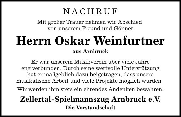 NACHRUF Mit großer Trauer nehmen wir Abschied von unserem Freund und Gönner Herrn Oskar Weinfurtner aus Arnbruck Er war unserem Musikverein über viele Jahre eng verbunden. Durch seine wertvolle Unterstützung hat er maßgeblich dazu beigetragen, dass unsere musikalische Arbeit und viele Projekte möglich wurden. Wir werden ihm stets ein ehrendes Andenken bewahren. Zellertal-Spielmannszug Arnbruck e.V. Die Vorstandschaft