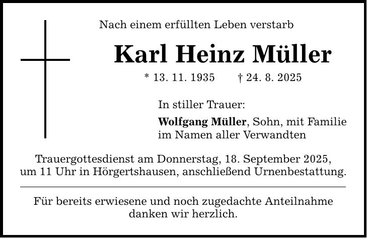 Nach einem erfüllten Leben verstarb Karl Heinz Müller * 13. 11. 1935 _ 24. 8. 2025 In stiller Trauer: Wolfgang Müller, Sohn, mit Familie im Namen aller Verwandten Trauergottesdienst am Donnerstag, 18. September 2025, um 11 Uhr in Hörgertshausen, anschließend Urnenbestattung. Für bereits erwiesene und noch zugedachte Anteilnahme danken wir herzlich.