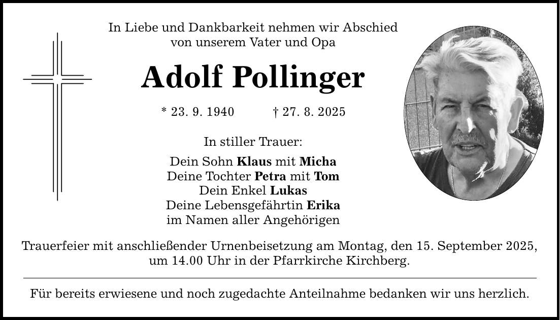 In Liebe und Dankbarkeit nehmen wir Abschied von unserem Vater und Opa Adolf Pollinger * 23. 9. 1940 _ 27. 8. 2025 In stiller Trauer: Dein Sohn Klaus mit Micha Deine Tochter Petra mit Tom Dein Enkel Lukas Deine Lebensgefährtin Erika im Namen aller Angehörigen Trauerfeier mit anschließender Urnenbeisetzung am Montag, den 15. September 2025, um 14.00 Uhr in der Pfarrkirche Kirchberg. Für bereits erwiesene und noch zugedachte Anteilnahme bedanken wir uns herzlich.