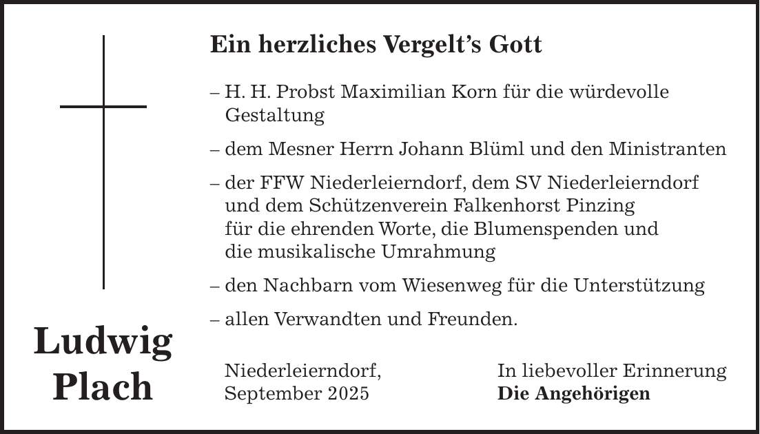 Ein herzliches Vergelt's Gott - H. H. Probst Maximilian Korn für die würdevolle Gestaltung - dem Mesner Herrn Johann Blüml und den Ministranten - der FFW Niederleierndorf, dem SV Niederleierndorf und dem Schützenverein Falkenhorst Pinzing für die ehrenden Worte, die Blumenspenden und die musikalische Umrahmung - den Nachbarn vom Wiesenweg für die Unterstützung - allen Verwandten und Freunden. Niederleierndorf, In liebevoller Erinnerung September 2025 Die AngehörigenLudwig Plach