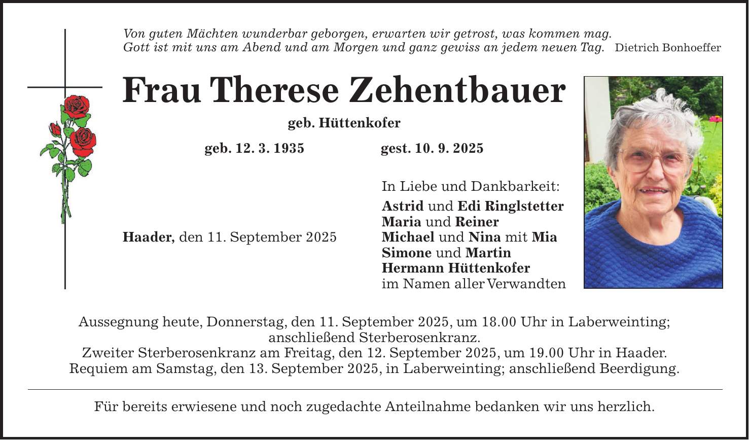 Von guten Mächten wunderbar geborgen, erwarten wir getrost, was kommen mag. Gott ist mit uns am Abend und am Morgen und ganz gewiss an jedem neuen Tag. Dietrich Bonhoeffer Frau Therese Zehentbauer geb. Hüttenkofer geb. 12. 3. 1935 gest. 10. 9. 2025 In Liebe und Dankbarkeit: Astrid und Edi Ringlstetter Maria und Reiner Haader, den 11. September 2025 Michael und Nina mit Mia Simone und Martin Hermann Hüttenkofer im Namen aller Verwandten Aussegnung heute, Donnerstag, den 11. September 2025, um 18.00 Uhr in Laberweinting; anschließend Sterberosenkranz. Zweiter Sterberosenkranz am Freitag, den 12. September 2025, um 19.00 Uhr in Haader. Requiem am Samstag, den 13. September 2025, in Laberweinting; anschließend Beerdigung. Für bereits erwiesene und noch zugedachte Anteilnahme bedanken wir uns herzlich.