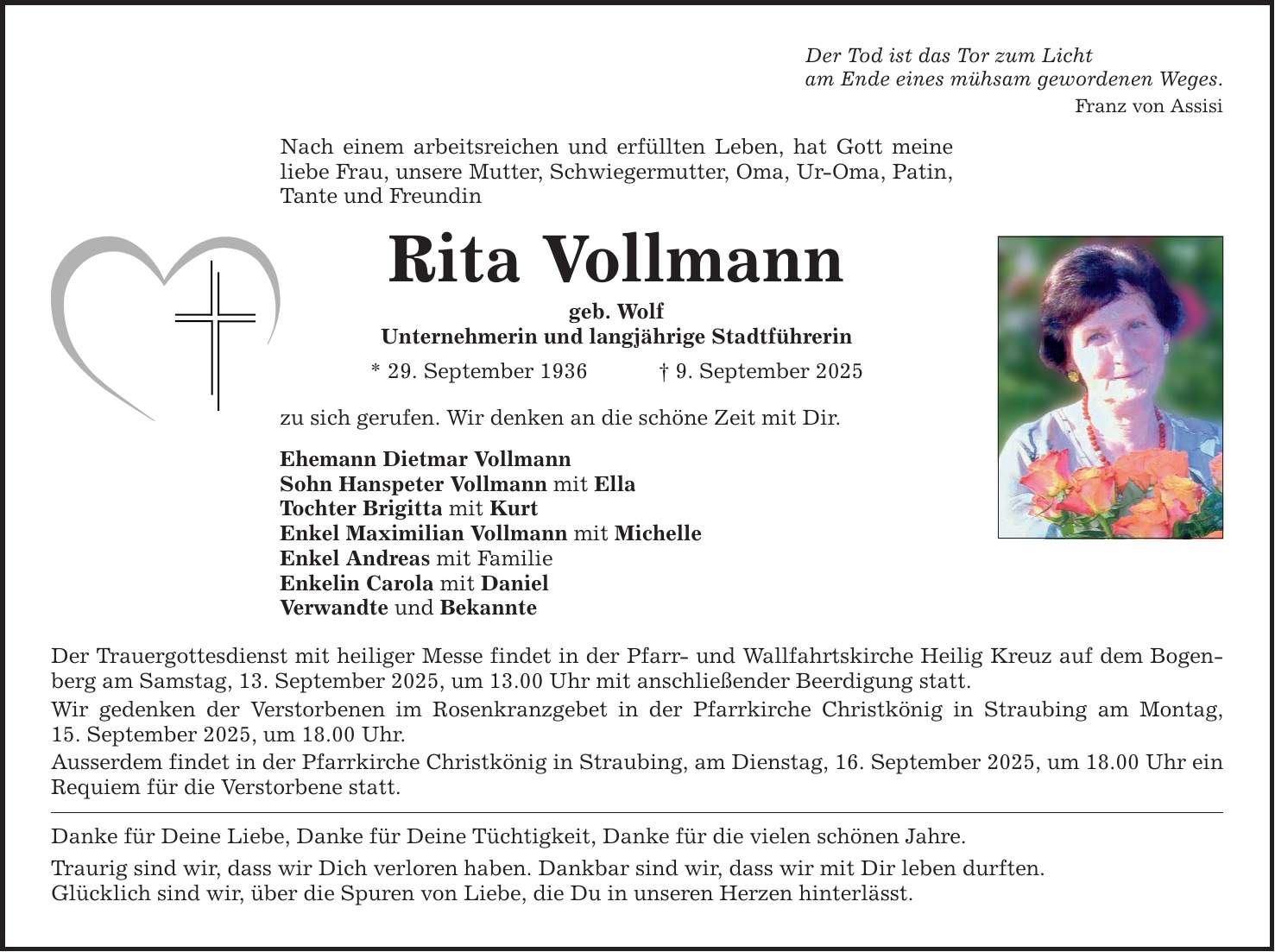 Der Tod ist das Tor zum Licht am Ende eines mühsam gewordenen Weges. Franz von Assisi Nach einem arbeitsreichen und erfüllten Leben, hat Gott meine liebe Frau, unsere Mutter, Schwiegermutter, Oma, Ur-Oma, Patin, Tante und Freundin Rita Vollmann geb. Wolf Unternehmerin und langjährige Stadtführerin * 29. September 1936 _ 9. September 2025 zu sich gerufen. Wir denken an die schöne Zeit mit Dir. Ehemann Dietmar Vollmann Sohn Hanspeter Vollmann mit Ella Tochter Brigitta mit Kurt Enkel Maximilian Vollmann mit Michelle Enkel Andreas mit Familie Enkelin Carola mit Daniel Verwandte und Bekannte Der Trauergottesdienst mit heiliger Messe findet in der Pfarr- und Wallfahrtskirche Heilig Kreuz auf dem Bogenberg am Samstag, 13. September 2025, um 13.00 Uhr mit anschließender Beerdigung statt. Wir gedenken der Verstorbenen im Rosenkranzgebet in der Pfarrkirche Christkönig in Straubing am Montag, 15. September 2025, um 18.00 Uhr. Ausserdem findet in der Pfarrkirche Christkönig in Straubing, am Dienstag, 16. September 2025, um 18.00 Uhr ein Requiem für die Verstorbene statt. Danke für Deine Liebe, Danke für Deine Tüchtigkeit, Danke für die vielen schönen Jahre. Traurig sind wir, dass wir Dich verloren haben. Dankbar sind wir, dass wir mit Dir leben durften. Glücklich sind wir, über die Spuren von Liebe, die Du in unseren Herzen hinterlässt.