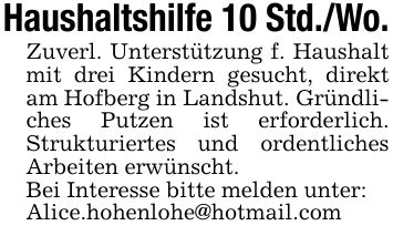 Haushaltshilfe 10 Std./Wo.Zuverl. Unterstützung f. Haushalt mit drei Kindern gesucht, direkt am Hofberg in Landshut. Gründliches Putzen ist erforderlich. Strukturiertes und ordentliches Arbeiten erwünscht.Bei Interesse bitte melden unter:Alice.hohenlohe@hotmail.com