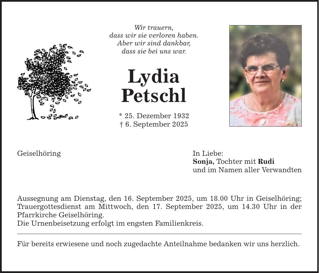Wir trauern, dass wir sie verloren haben. Aber wir sind dankbar, dass sie bei uns war. Lydia Petschl * 25. Dezember 1932 _ 6. September 2025 Geiselhöring In Liebe: Sonja, Tochter mit Rudi und im Namen aller Verwandten Aussegnung am Dienstag, den 16. September 2025, um 18.00 Uhr in Geiselhöring; Trauergottesdienst am Mittwoch, den 17. September 2025, um 14.30 Uhr in der Pfarrkirche Geiselhöring. Die Urnenbeisetzung erfolgt im engsten Familienkreis. Für bereits erwiesene und noch zugedachte Anteilnahme bedanken wir uns herzlich.