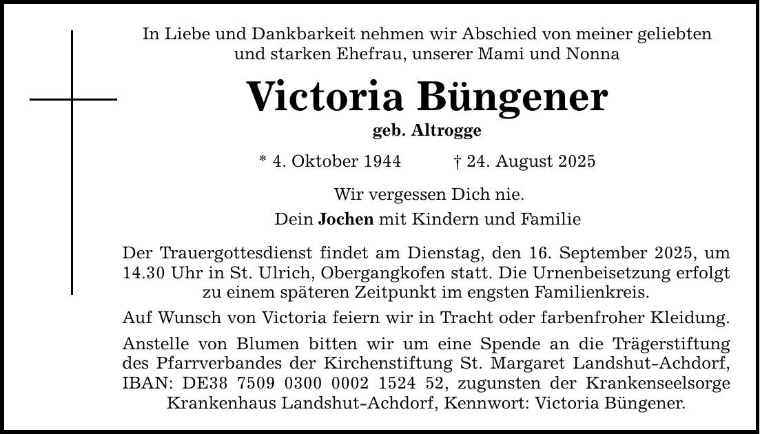 In Liebe und Dankbarkeit nehmen wir Abschied von meiner geliebten und starken Ehefrau, unserer Mami und Nonna Victoria Büngener geb. Altrogge * 4. Oktober 1944 _ 24. August 2025 Wir vergessen Dich nie. Dein Jochen mit Kindern und Familie Der Trauergottesdienst findet am Dienstag, den 16. September 2025, um 14.30 Uhr in St. Ulrich, Obergangkofen statt. Die Urnenbeisetzung erfolgt zu einem späteren Zeitpunkt im engsten Familienkreis. Auf Wunsch von Victoria feiern wir in Tracht oder farbenfroher Kleidung. Anstelle von Blumen bitten wir um eine Spende an die Trägerstiftung des Pfarrverbandes der Kirchenstiftung St. Margaret Landshut-Achdorf, IBAN: DE***, zugunsten der Krankenseelsorge Krankenhaus Landshut-Achdorf, Kennwort: Victoria Büngener.