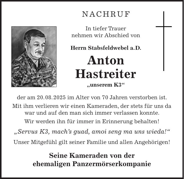 Nachruf In tiefer Trauer nehmen wir Abschied von Herrn Stabsfeldwebel a. D. Anton Hastreiter 'unserem K3' der am 20. 08. 2025 im Alter von 70 Jahren verstorben ist. Mit ihm verlieren wir einen Kameraden, der stets für uns da war und auf den man sich immer verlassen konnte. Wir werden ihn für immer in Erinnerung behalten! 'Servus K3, mach's guad, amoi seng ma uns wieda!' Unser Mitgefühl gilt seiner Familie und allen Angehörigen! Seine Kameraden von der ehemaligen Panzermörserkompanie