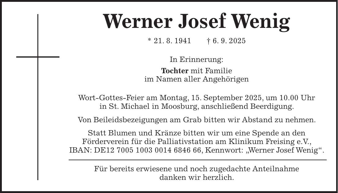 Werner Josef Wenig * 21. 8. 1941 + 6. 9. 2025 In Erinnerung: Tochter mit Familie im Namen aller Angehörigen Wort-Gottes-Feier am Montag, 15. September 2025, um 10.00 Uhr in St. Michael in Moosburg, anschließend Beerdigung. Von Beileidsbezeigungen am Grab bitten wir Abstand zu nehmen. Statt Blumen und Kränze bitten wir um eine Spende an den Förderverein für die Palliativstation am Klinikum Freising e.V., IBAN: DE***, Kennwort: 'Werner Josef Wenig'. Für bereits erwiesene und noch zugedachte Anteilnahme danken wir herzlich.