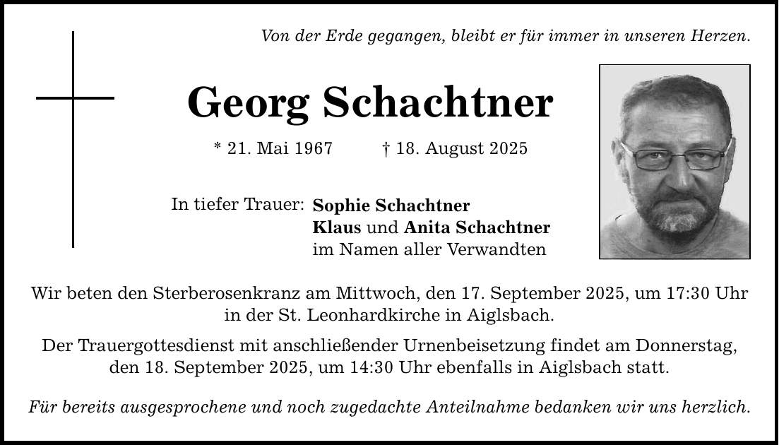 Von der Erde gegangen, bleibt er für immer in unseren Herzen. Georg Schachtner * 21. Mai 1967 _ 18. August 2025 In tiefer Trauer: Sophie Schachtner Klaus und Anita Schachtner im Namen aller Verwandten Wir beten den Sterberosenkranz am Mittwoch, den 17. September 2025, um 17:30 Uhr in der St. Leonhardkirche in Aiglsbach. Der Trauergottesdienst mit anschließender Urnenbeisetzung findet am Donnerstag, den 18. September 2025, um 14:30 Uhr ebenfalls in Aiglsbach statt. Für bereits ausgesprochene und noch zugedachte Anteilnahme bedanken wir uns herzlich.