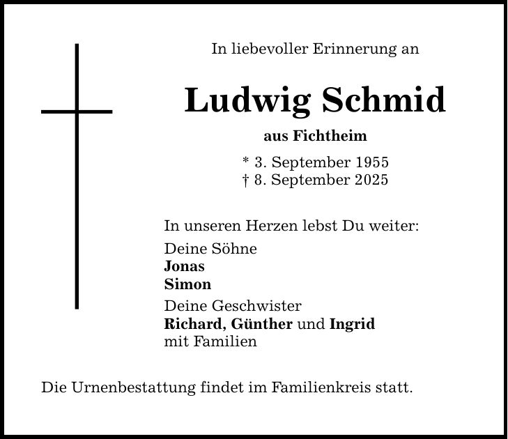 In liebevoller Erinnerung an Ludwig Schmid aus Fichtheim * 3. September 1955 _ 8. September 2025 In unseren Herzen lebst Du weiter: Deine Söhne Jonas Simon Deine Geschwister Richard, Günther und Ingrid mit Familien Die Urnenbestattung findet im Familienkreis statt.