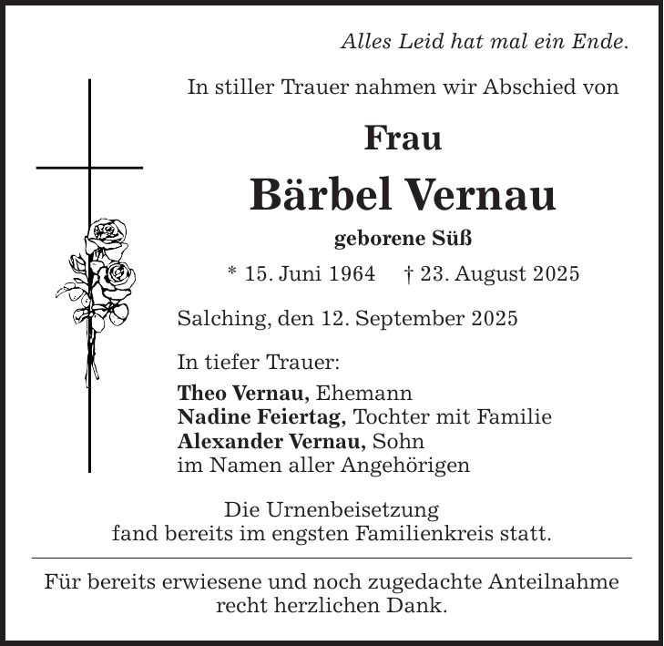 Alles Leid hat mal ein Ende. In stiller Trauer nahmen wir Abschied von Frau Bärbel Vernau geborene Süß * 15. Juni 1964 + 23. August 2025 Salching, den 12. September 2025 In tiefer Trauer: Theo Vernau, Ehemann Nadine Feiertag, Tochter mit Familie Alexander Vernau, Sohn im Namen aller Angehörigen Die Urnenbeisetzung fand bereits im engsten Familienkreis statt. Für bereits erwiesene und noch zugedachte Anteilnahme recht herzlichen Dank.