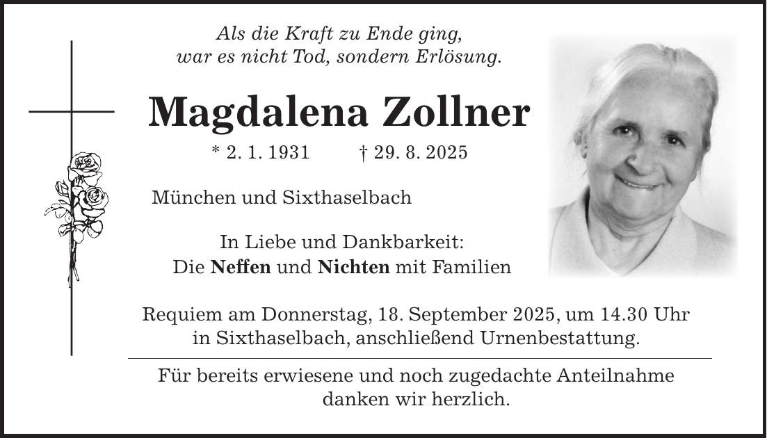  Als die Kraft zu Ende ging, war es nicht Tod, sondern Erlösung. Magdalena Zollner * 2. 1. 1931 + 29. 8. 2025 München und Sixthaselbach In Liebe und Dankbarkeit: Die Neffen und Nichten mit Familien Requiem am Donnerstag, 18. September 2025, um 14.30 Uhr in Sixthaselbach, anschließend Urnenbestattung. Für bereits erwiesene und noch zugedachte Anteilnahme danken wir herzlich.