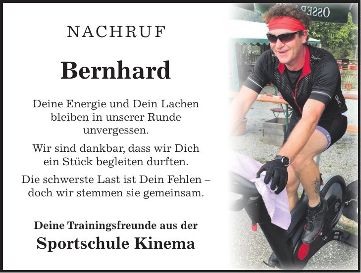 NACHRUF Bernhard Deine Energie und Dein Lachen bleiben in unserer Runde unvergessen. Wir sind dankbar, dass wir Dich ein Stück begleiten durften. Die schwerste Last ist Dein Fehlen - doch wir stemmen sie gemeinsam. Deine Trainingsfreunde aus der Sportschule Kinema