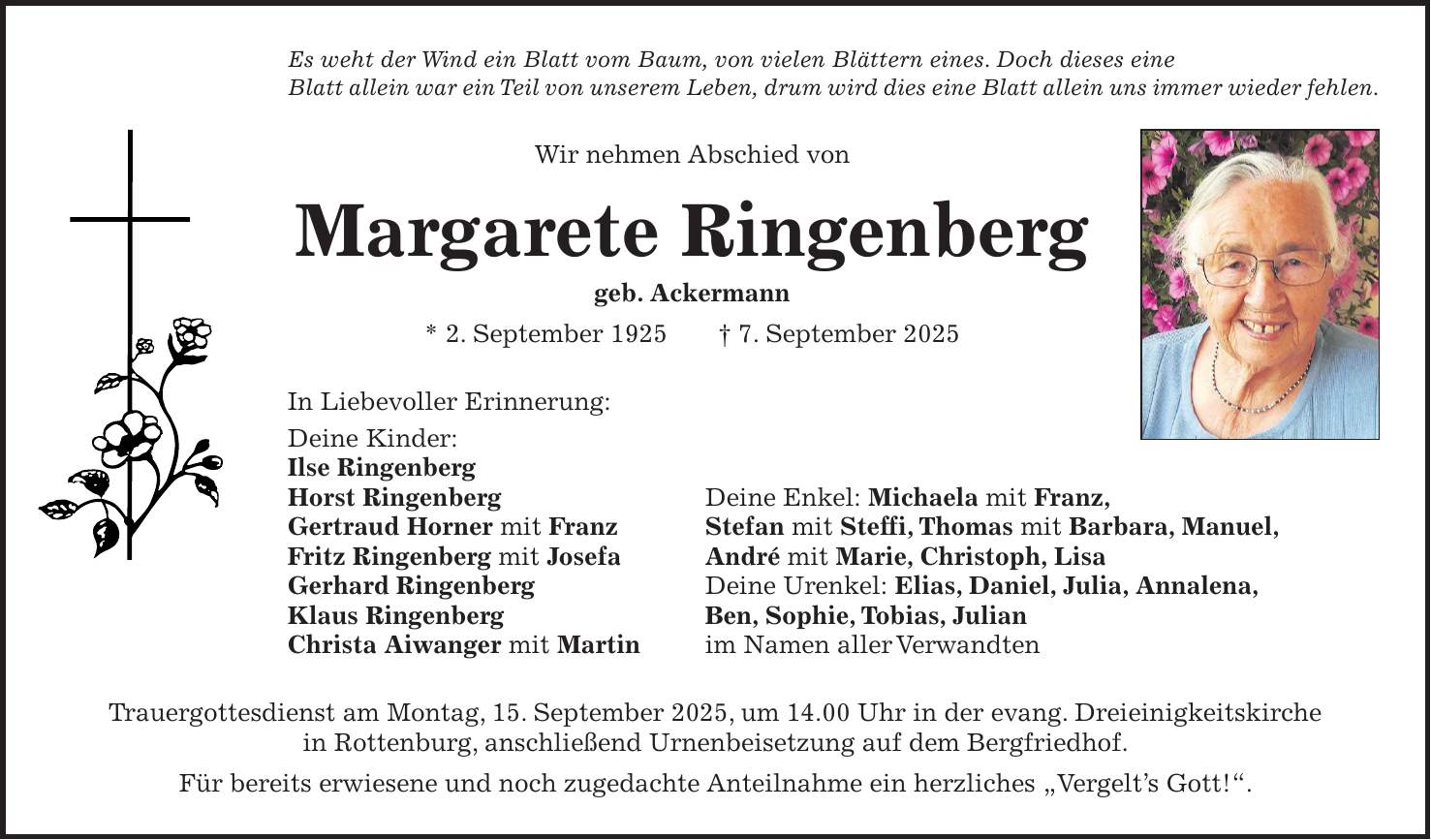 Es weht der Wind ein Blatt vom Baum, von vielen Blättern eines. Doch dieses eine Blatt allein war ein Teil von unserem Leben, drum wird dies eine Blatt allein uns immer wieder fehlen. Wir nehmen Abschied von Margarete Ringenberg geb. Ackermann * 2. September 1925 + 7. September 2025 In Liebevoller Erinnerung: Deine Kinder: Ilse Ringenberg Horst Ringenberg Deine Enkel: Michaela mit Franz, Gertraud Horner mit Franz Stefan mit Steffi, Thomas mit Barbara, Manuel, Fritz Ringenberg mit Josefa André mit Marie, Christoph, Lisa Gerhard Ringenberg Deine Urenkel: Elias, Daniel, Julia, Annalena, Klaus Ringenberg Ben, Sophie, Tobias, Julian Christa Aiwanger mit Martin im Namen aller Verwandten Trauergottesdienst am Montag, 15. September 2025, um 14.00 Uhr in der evang. Dreieinigkeitskirche in Rottenburg, anschließend Urnenbeisetzung auf dem Bergfriedhof. Für bereits erwiesene und noch zugedachte Anteilnahme ein herzliches 'Vergelt's Gott!'.