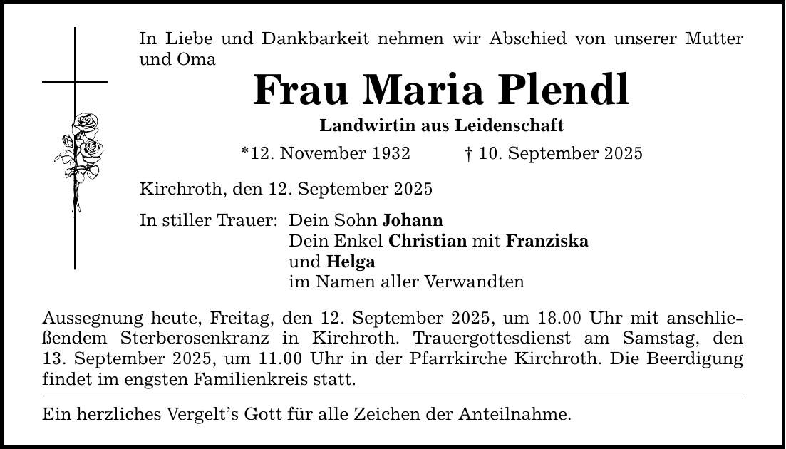 In Liebe und Dankbarkeit nehmen wir Abschied von unserer Mutter und Oma Frau Maria Plendl Landwirtin aus Leidenschaft *12. November 1932 _ 10. September 2025 Kirchroth, den 12. September 2025 In stiller Trauer: Dein Sohn Johann Dein Enkel Christian mit Franziska und Helga im Namen aller Verwandten Aussegnung heute, Freitag, den 12. September 2025, um 18.00 Uhr mit anschließendem Sterberosenkranz in Kirchroth. Trauergottesdienst am Samstag, den­ 13. September 2025, um 11.00 Uhr in der Pfarrkirche Kirchroth. Die Beerdigung findet im engsten Familienkreis statt. Ein herzliches Vergelt's Gott für alle Zeichen der Anteilnahme.