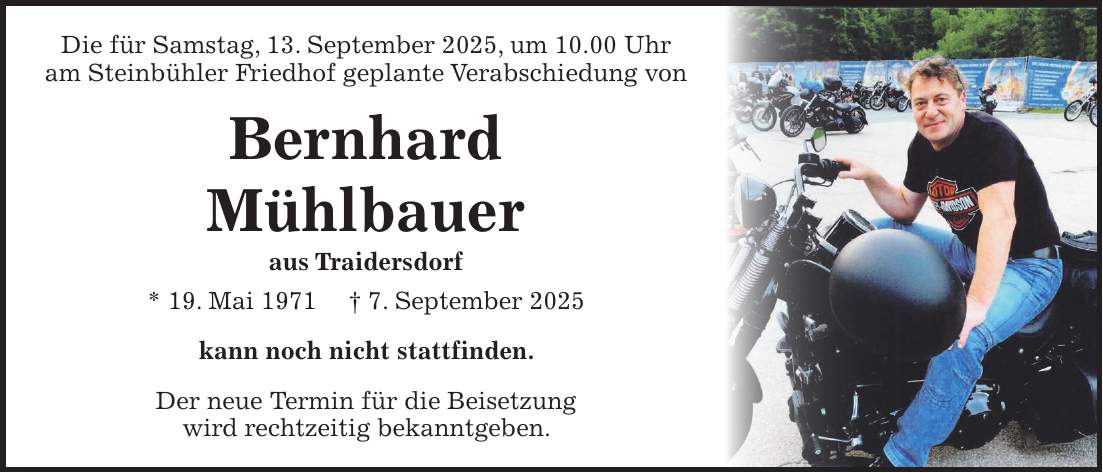 Die für Samstag, 13. September 2025, um 10.00 Uhr am Steinbühler Friedhof geplante Verabschiedung von Bernhard Mühlbauer aus Traidersdorf * 19. Mai 1971 + 7. September 2025 kann noch nicht stattfinden. Der neue Termin für die Beisetzung wird rechtzeitig bekanntgeben.