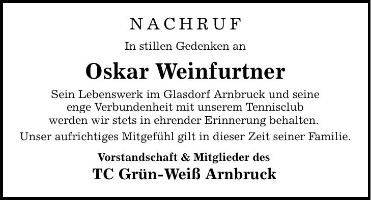 Nachruf In stillen Gedenken an Oskar Weinfurtner Sein Lebenswerk im Glasdorf Arnbruck und seine enge Verbundenheit mit unserem Tennisclub werden wir stets in ehrender Erinnerung behalten. Unser aufrichtiges Mitgefühl gilt in dieser Zeit seiner Familie. Vorstandschaft & Mitglieder des TC Grün-Weiß Arnbruck
