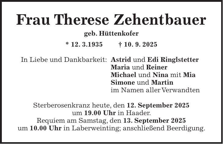 Frau Therese Zehentbauer geb. Hüttenkofer * 12. 3.1935 + 10. 9. 2025 In Liebe und Dankbarkeit: Astrid und Edi Ringlstetter Maria und Reiner Michael und Nina mit Mia Simone und Martin im Namen aller Verwandten Sterberosenkranz heute, den 12. September 2025 um 19.00 Uhr in Haader. Requiem am Samstag, den 13. September 2025 um 10.00 Uhr in Laberweinting; anschließend Beerdigung.
