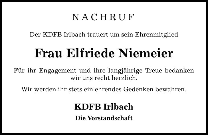 nachruf Der KDFB Irlbach trauert um sein EhrenmitgliedFrau Elfriede NiemeierFür ihr Engagement und ihre langjährige Treue bedanken wir uns recht herzlich.Wir werden ihr stets ein ehrendes Gedenken bewahren.KDFB IrlbachDie Vorstandschaft
