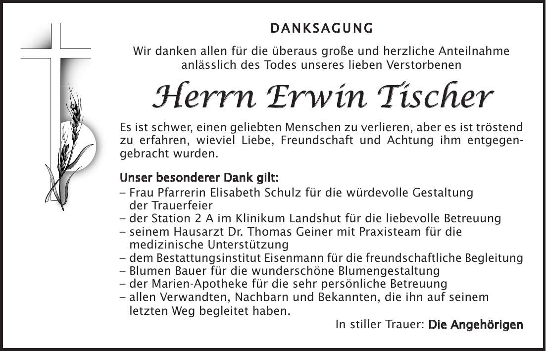 DANKSAGUNG Wir danken allen für die überaus große und herzliche Anteilnahme anlässlich des Todes unseres lieben Verstorbenen Herrn Erwin Tischer Es ist schwer, einen geliebten Menschen zu verlieren, aber es ist tröstend zu erfahren, wieviel Liebe, Freundschaft und Achtung ihm entgegen- gebracht wurden. Unser besonderer Dank gilt: - Frau Pfarrerin Elisabeth Schulz für die würdevolle Gestaltung der Trauerfeier - der Station 2 A im Klinikum Landshut für die liebevolle Betreuung - seinem Hausarzt Dr. Thomas Geiner mit Praxisteam für die medizinische Unterstützung - dem Bestattungsinstitut Eisenmann für die freundschaftliche Begleitung - Blumen Bauer für die wunderschöne Blumengestaltung - der Marien-Apotheke für die sehr persönliche Betreuung - allen Verwandten, Nachbarn und Bekannten, die ihn auf seinem letzten Weg begleitet haben. In stiller Trauer: Die Angehörigen