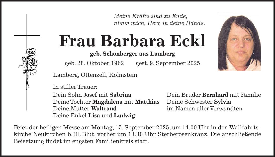 Meine Kräfte sind zu Ende, nimm mich, Herr, in deine Hände. Frau Barbara Eckl geb. Schönberger aus Lamberg geb. 28. Oktober 1962 gest. 9. September 2025 Lamberg, Ottenzell, Kolmstein In stiller Trauer: Dein Sohn Josef mit Sabrina Dein Bruder Bernhard mit Familie Deine Tochter Magdalena mit Matthias Deine Schwester Sylvia Deine Mutter Waltraud im Namen aller Verwandten Deine Enkel Lisa und Ludwig Feier der heiligen Messe am Montag, 15. September 2025, um 14.00 Uhr in der Wallfahrtskirche Neukirchen b. Hl. Blut, vorher um 13.30 Uhr Sterberosenkranz. Die anschließende Beisetzung findet im engsten Familienkreis statt.