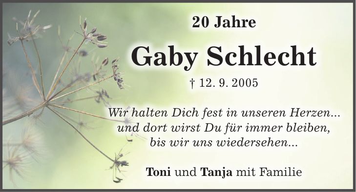 20 Jahre Gaby Schlecht + 12. 9. 2005 Wir halten Dich fest in unseren Herzen... und dort wirst Du für immer bleiben, bis wir uns wiedersehen... Toni und Tanja mit Familie