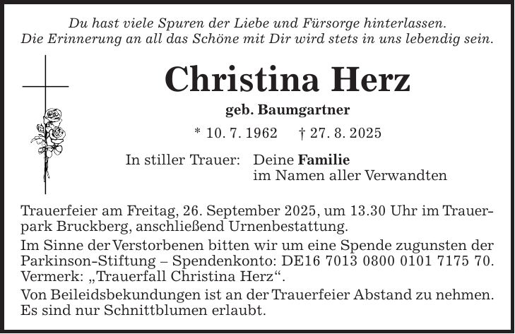 Du hast viele Spuren der Liebe und Fürsorge hinterlassen. Die Erinnerung an all das Schöne mit Dir wird stets in uns lebendig sein. Christina Herz geb. Baumgartner * 10. 7. 1962 + 27. 8. 2025 In stiller Trauer: Deine Familie im Namen aller Verwandten Trauerfeier am Freitag, 26. September 2025, um 13.30 Uhr im Trauer- park Bruckberg, anschließend Urnenbestattung. Im Sinne der Verstorbenen bitten wir um eine Spende zugunsten der Parkinson-Stiftung - Spendenkonto: DE***. Vermerk: 'Trauerfall Christina Herz'. Von Beileidsbekundungen ist an der Trauerfeier Abstand zu nehmen. Es sind nur Schnittblumen erlaubt.