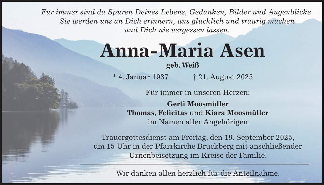 Für immer sind da Spuren Deines Lebens, Gedanken, Bilder und Augenblicke. Sie werden uns an Dich erinnern, uns glücklich und traurig machen und Dich nie vergessen lassen. Anna-Maria Asen geb. Weiß * 4. Januar 1937 + 21. August 2025 Für immer in unseren Herzen: Gerti Moosmüller Thomas, Felicitas und Kiara Moosmüller im Namen aller Angehörigen Trauergottesdienst am Freitag, den 19. September 2025, um 15 Uhr in der Pfarrkirche Bruckberg mit anschließender Urnenbeisetzung im Kreise der Familie. Wir danken allen herzlich für die Anteilnahme.