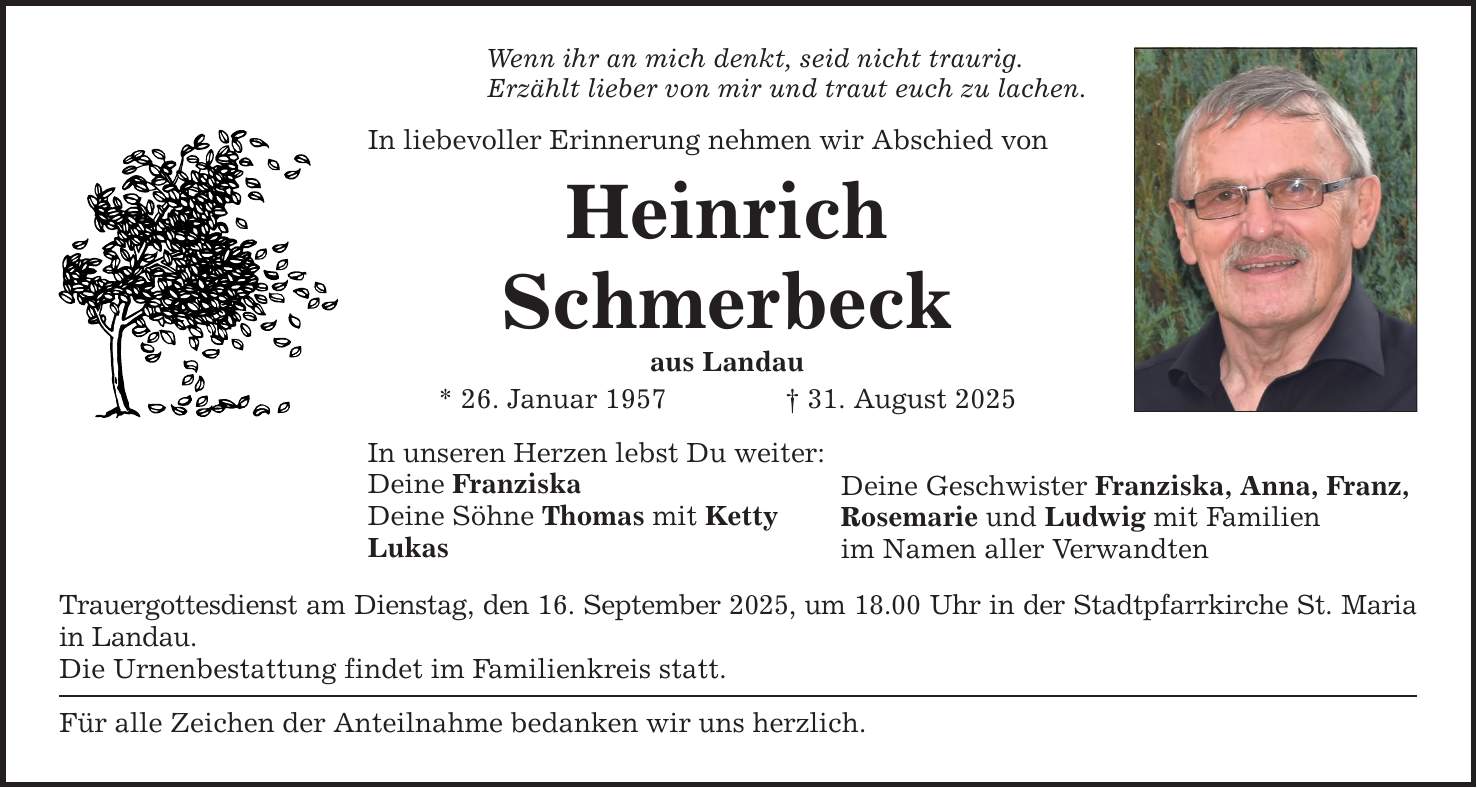 Wenn ihr an mich denkt, seid nicht traurig. Erzählt lieber von mir und traut euch zu lachen. In liebevoller Erinnerung nehmen wir Abschied von Heinrich Schmerbeck aus Landau * 26. Januar 1957 _ 31. August 2025 In unseren Herzen lebst Du weiter: Deine Franziska Deine Söhne Thomas mit Ketty Lukas Trauergottesdienst am Dienstag, den 16. September 2025, um 18.00 Uhr in der Stadtpfarrkirche St. Maria in Landau. Die Urnenbestattung findet im Familienkreis statt. Für alle Zeichen der Anteilnahme bedanken wir uns herzlich. Deine Geschwister Franziska, Anna, Franz, Rosemarie und Ludwig mit Familien im Namen aller Verwandten