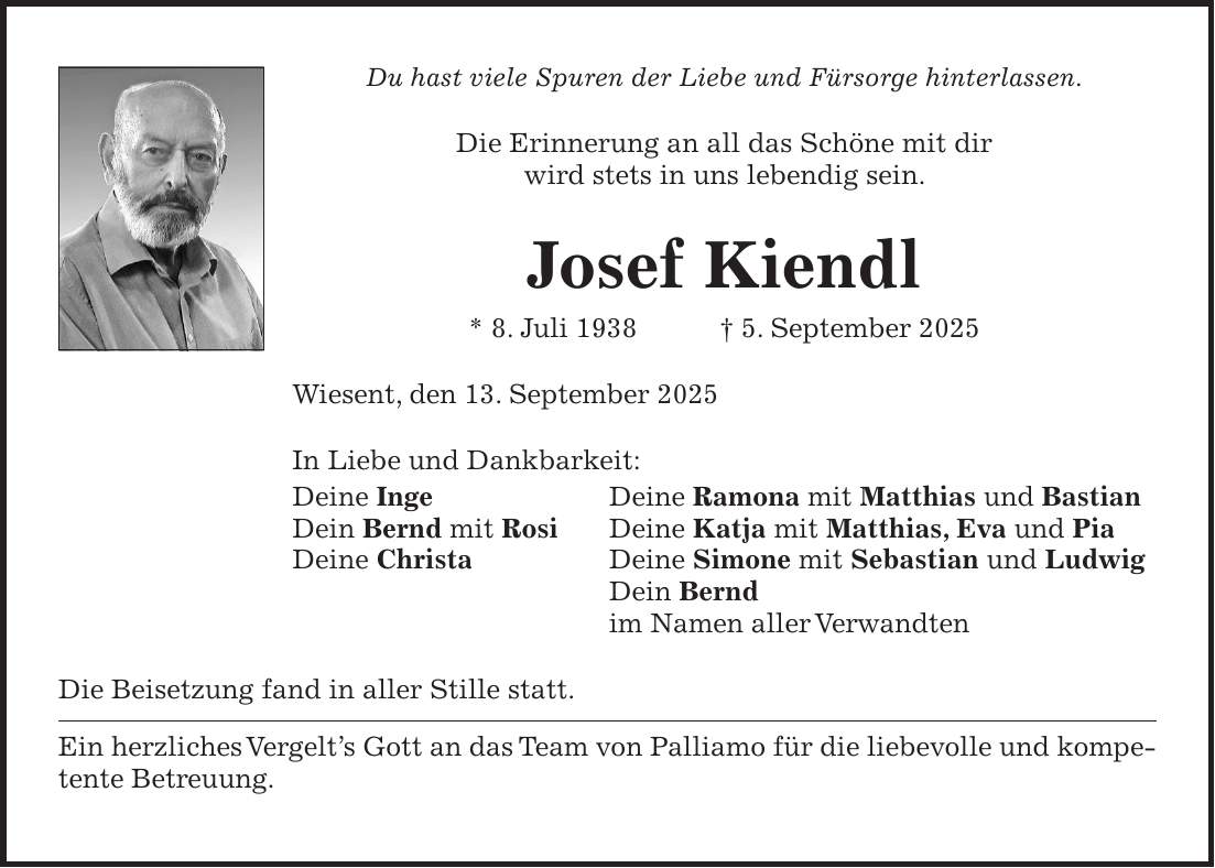 Du hast viele Spuren der Liebe und Fürsorge hinterlassen. Die Erinnerung an all das Schöne mit dir wird stets in uns lebendig sein. Josef Kiendl * 8. Juli 1938 + 5. September 2025 Wiesent, den 13. September 2025 In Liebe und Dankbarkeit: Deine Inge Deine Ramona mit Matthias und Bastian Dein Bernd mit Rosi Deine Katja mit Matthias, Eva und Pia Deine Christa Deine Simone mit Sebastian und Ludwig Dein Bernd im Namen aller Verwandten Die Beisetzung fand in aller Stille statt. Ein herzliches Vergelt's Gott an das Team von Palliamo für die liebevolle und kompetente Betreuung.