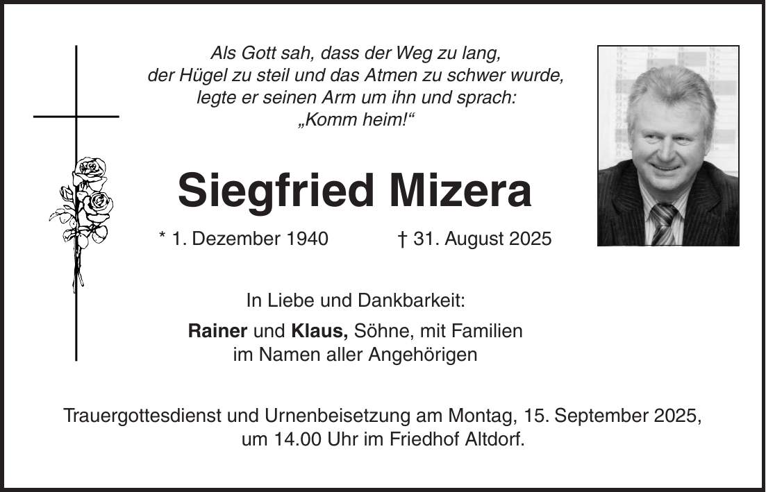 Als Gott sah, dass der Weg zu lang, der Hügel zu steil und das Atmen zu schwer wurde, legte er seinen Arm um ihn und sprach: 'Komm heim!' Siegfried Mizera * 1. Dezember 1940 + 31. August 2025 In Liebe und Dankbarkeit: Rainer und Klaus, Söhne, mit Familien im Namen aller Angehörigen Trauergottesdienst und Urnenbeisetzung am Montag, 15. September 2025, um 14.00 Uhr im Friedhof Altdorf.