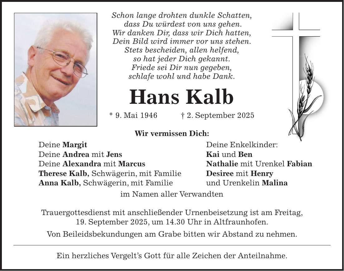 Schon lange drohten dunkle Schatten, dass Du würdest von uns gehen. Wir danken Dir, dass wir Dich hatten, Dein Bild wird immer vor uns stehen. Stets bescheiden, allen helfend, so hat jeder Dich gekannt. Friede sei Dir nun gegeben, schlafe wohl und habe Dank. Hans Kalb * 9. Mai 1946 + 2. September 2025 Wir vermissen Dich: Deine Margit Deine Enkelkinder: Deine Andrea mit Jens Kai und Ben Deine Alexandra mit Marcus Nathalie mit Urenkel Fabian Therese Kalb, Schwägerin, mit Familie Desiree mit Henry Anna Kalb, Schwägerin, mit Familie und Urenkelin Malina im Namen aller Verwandten Trauergottesdienst mit anschließender Urnenbeisetzung ist am Freitag, 19. September 2025, um 14.30 Uhr in Altfraunhofen. Von Beileidsbekundungen am Grabe bitten wir Abstand zu nehmen. Ein herzliches Vergelt's Gott für alle Zeichen der Anteilnahme.