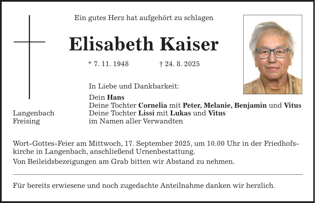 Ein gutes Herz hat aufgehört zu schlagen Elisabeth Kaiser * 7. 11. 1948 + 24. 8. 2025 In Liebe und Dankbarkeit: Dein Hans Deine Tochter Cornelia mit Peter, Melanie, Benjamin und Vitus Langenbach Deine Tochter Lissi mit Lukas und Vitus Freising im Namen aller Verwandten Wort-Gottes-Feier am Mittwoch, 17. September 2025, um 10.00 Uhr in der Friedhofskirche in Langenbach, anschließend Urnenbestattung. Von Beileidsbezeigungen am Grab bitten wir Abstand zu nehmen. Für bereits erwiesene und noch zugedachte Anteilnahme danken wir herzlich.
