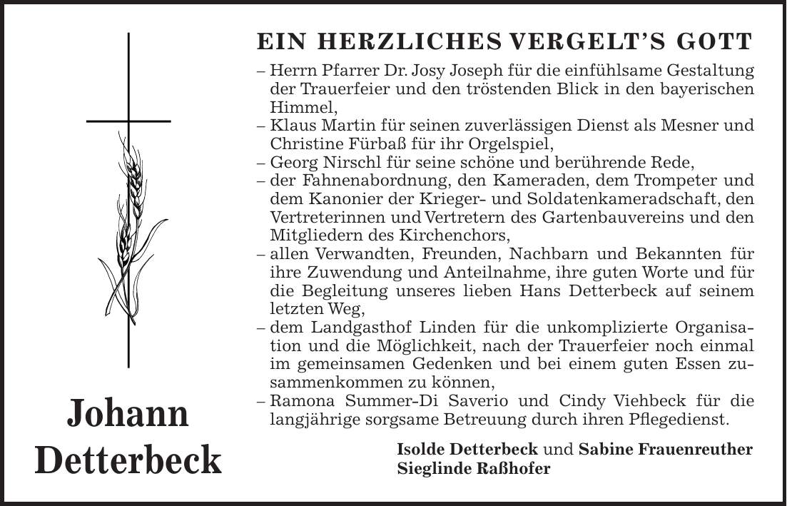 EIN HERZLICHES VERGELT'S GOTT - Herrn Pfarrer Dr. Josy Joseph für die einfühlsame Gestaltung der Trauerfeier und den tröstenden Blick in den bayerischen Himmel, - Klaus Martin für seinen zuverlässigen Dienst als Mesner und Christine Fürbaß für ihr Orgelspiel, - Georg Nirschl für seine schöne und berührende Rede, - der Fahnenabordnung, den Kameraden, dem Trompeter und dem Kanonier der Krieger- und Soldatenkameradschaft, den Vertreterinnen und Vertretern des Gartenbauvereins und den Mitgliedern des Kirchenchors, - allen Verwandten, Freunden, Nachbarn und Bekannten für ihre Zuwendung und Anteilnahme, ihre guten Worte und für die Begleitung unseres lieben Hans Detterbeck auf seinem letzten Weg, - dem Landgasthof Linden für die unkomplizierte Organisation und die Möglichkeit, nach der Trauerfeier noch einmal im gemeinsamen Gedenken und bei einem guten Essen zusammenkommen zu können, - Ramona Summer-Di Saverio und Cindy Viehbeck für die langjährige sorgsame Betreuung durch ihren Pflegedienst. Isolde Detterbeck und Sabine Frauenreuther Sieglinde RaßhoferJohann Detterbeck
