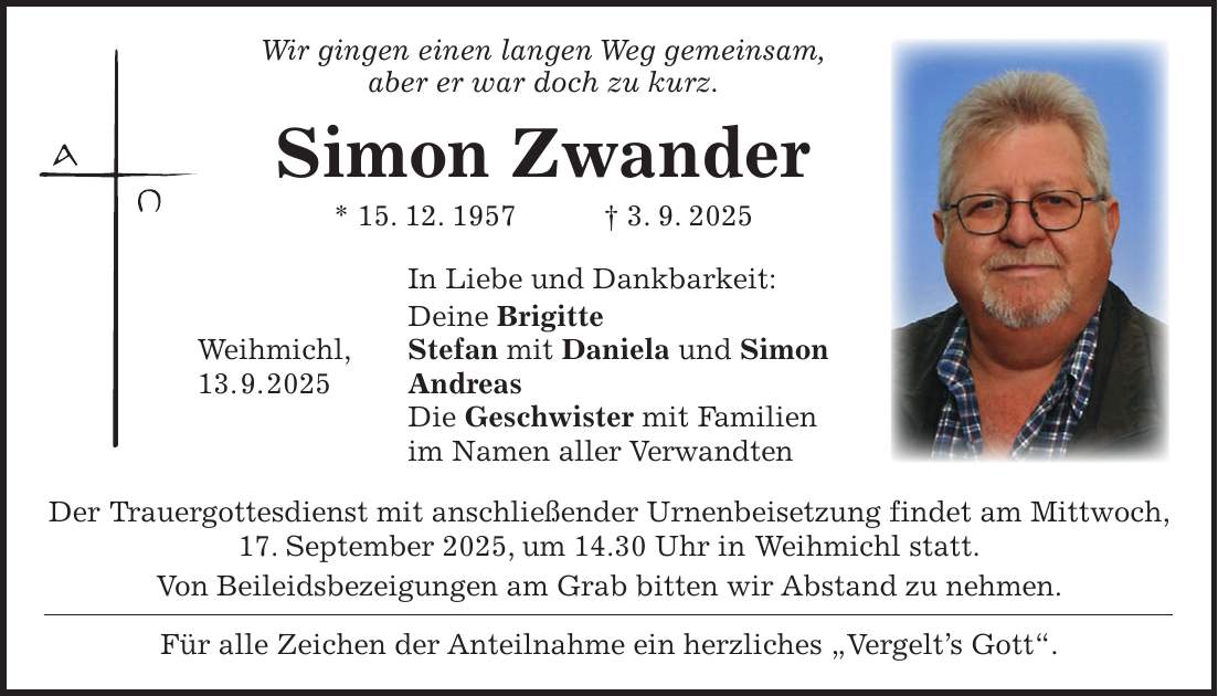  Wir gingen einen langen Weg gemeinsam, aber er war doch zu kurz. Simon Zwander * 15. 12. 1957 + 3. 9. 2025 In Liebe und Dankbarkeit: Deine Brigitte Weihmichl, Stefan mit Daniela und Simon 13. 9. 2025 Andreas Die Geschwister mit Familien im Namen aller Verwandten Der Trauergottesdienst mit anschließender Urnenbeisetzung findet am Mittwoch, 17. September 2025, um 14.30 Uhr in Weihmichl statt. Von Beileidsbezeigungen am Grab bitten wir Abstand zu nehmen. Für alle Zeichen der Anteilnahme ein herzliches 'Vergelt's Gott'.