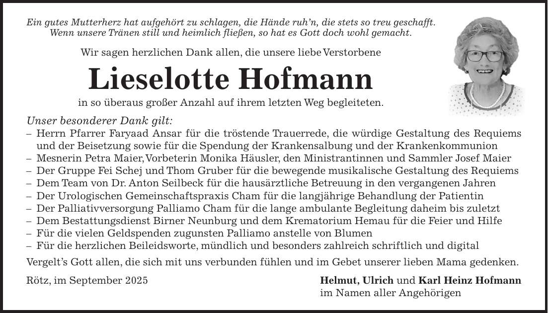 Ein gutes Mutterherz hat aufgehört zu schlagen, die Hände ruh'n, die stets so treu geschafft. Wenn unsere Tränen still und heimlich fließen, so hat es Gott doch wohl gemacht. Wir sagen herzlichen Dank allen, die unsere liebe Verstorbene Lieselotte Hofmann in so überaus großer Anzahl auf ihrem letzten Weg begleiteten. Unser besonderer Dank gilt: - Herrn Pfarrer Faryaad Ansar für die tröstende Trauerrede, die würdige Gestaltung des Requiems und der Beisetzung sowie für die Spendung der Krankensalbung und der Krankenkommunion - Mesnerin Petra Maier, Vorbeterin Monika Häusler, den Ministrantinnen und Sammler Josef Maier - Der Gruppe Fei Schej und Thom Gruber für die bewegende musikalische Gestaltung des Requiems - Dem Team von Dr. Anton Seilbeck für die hausärztliche Betreuung in den vergangenen Jahren - Der Urologischen Gemeinschaftspraxis Cham für die langjährige Behandlung der Patientin - Der Palliativversorgung Palliamo Cham für die lange ambulante Begleitung daheim bis zuletzt - Dem Bestattungsdienst Birner Neunburg und dem Krematorium Hemau für die Feier und Hilfe - Für die vielen Geldspenden zugunsten Palliamo anstelle von Blumen - Für die herzlichen Beileidsworte, mündlich und besonders zahlreich schriftlich und digital Vergelt's Gott allen, die sich mit uns verbunden fühlen und im Gebet unserer lieben Mama gedenken. Rötz, im September 2025 Helmut, Ulrich und Karl Heinz Hofmann im Namen aller Angehörigen