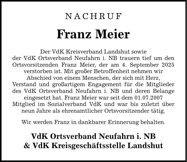 NACHRUF Franz Meier Der VdK Kreisverband Landshut sowie der VdK Ortsverband Neufahrn i. NB trauern tief um den Ortsvorsitzenden Franz Meier, der am 4. September 2025 verstorben ist. Mit großer Betroffenheit nehmen wir Abschied von einem Menschen, der sich mit Herz, Verstand und großartigem Engagement für die Mitglieder des VdK Ortsverband Neufahrn i. NB und deren Belange eingesetzt hat. Franz Meier war seit dem 01.07.2007 Mitglied im Sozialverband VdK und war bis zuletzt über neun Jahre als ehrenamtlicher Ortsvorsitzender tätig. Wir werden Franz in dankbarer Erinnerung behalten. VdK Ortsverband Neufahrn i. NB & VdK Kreisgeschäftsstelle Landshut