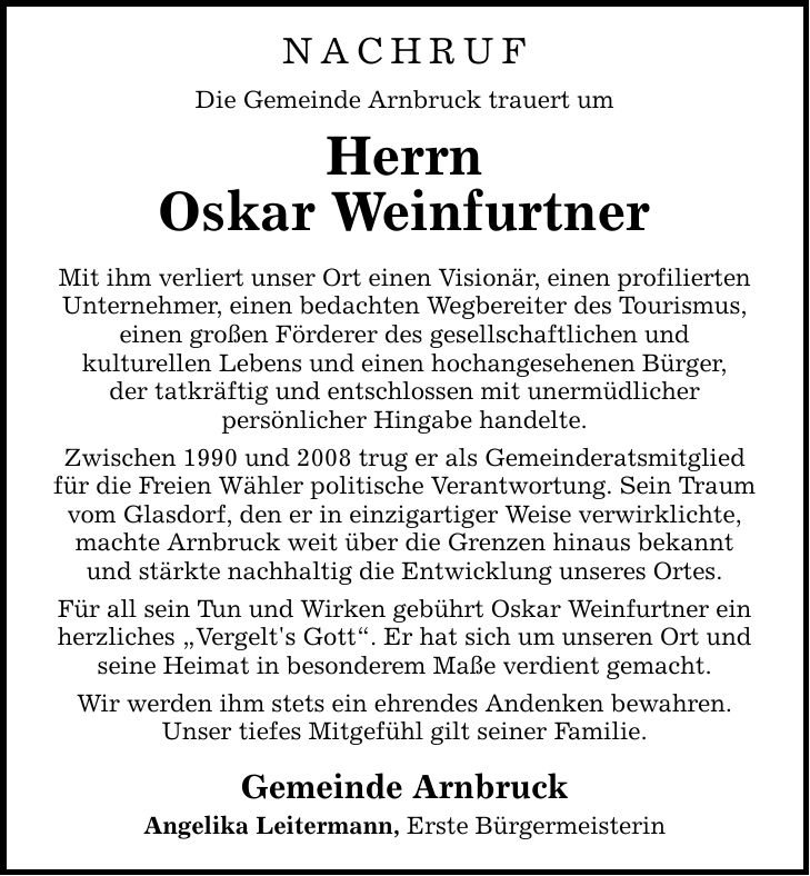 NACHRUF Die Gemeinde Arnbruck trauert um Herrn Oskar Weinfurtner Mit ihm verliert unser Ort einen Visionär, einen profilierten Unternehmer, einen bedachten Wegbereiter des Tourismus, einen großen Förderer des gesellschaftlichen und kulturellen Lebens und einen hochangesehenen Bürger, der tatkräftig und entschlossen mit unermüdlicher persönlicher Hingabe handelte. Zwischen 1990 und 2008 trug er als Gemeinderatsmitglied für die Freien Wähler politische Verantwortung. Sein Traum vom Glasdorf, den er in einzigartiger Weise verwirklichte, machte Arnbruck weit über die Grenzen hinaus bekannt und stärkte nachhaltig die Entwicklung unseres Ortes. Für all sein Tun und Wirken gebührt Oskar Weinfurtner ein herzliches 