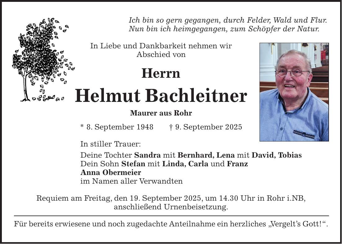 Ich bin so gern gegangen, durch Felder, Wald und Flur. Nun bin ich heimgegangen, zum Schöpfer der Natur. In Liebe und Dankbarkeit nehmen wir Abschied von Herrn Helmut Bachleitner Maurer aus Rohr * 8. September 1948 + 9. September 2025 In stiller Trauer: Deine Tochter Sandra mit Bernhard, Lena mit David, Tobias Dein Sohn Stefan mit Linda, Carla und Franz Anna Obermeier im Namen aller Verwandten Requiem am Freitag, den 19. September 2025, um 14.30 Uhr in Rohr i.NB, anschließend Urnenbeisetzung. Für bereits erwiesene und noch zugedachte Anteilnahme ein herzliches 'Vergelt's Gott!'.