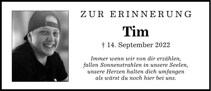Zur ErinnerungTim_ 14. September 2022Immer wenn wir von dir erzählen,fallen Sonnenstrahlen in unsere Seelen,unsere Herzen halten dich umfangenals wärst du noch hier bei uns.