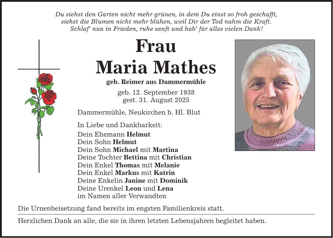 Du siehst den Garten nicht mehr grünen, in dem Du einst so froh geschafft,siehst die Blumen nicht mehr blühen, weil Dir der Tod nahm die Kraft.Schlaf' nun in Frieden, ruhe sanft und hab' für alles vielen Dank!FrauMaria Mathesgeb. Reimer aus Dammermühlegeb. 12. September 1938gest. 31. August 2025Dammermühle, Neukirchen b. Hl. BlutIn Liebe und Dankbarkeit:Dein Ehemann HelmutDein Sohn HelmutDein Sohn Michael mit MartinaDeine Tochter Bettina mit ChristianDein Enkel Thomas mit MelanieDein Enkel Markus mit KatrinDeine Enkelin Janine mit DominikDeine Urenkel Leon und Lenaim Namen aller VerwandtenDie Urnenbeisetzung fand bereits im engsten Familienkreis statt.Herzlichen Dank an alle, die sie in ihren letzten Lebensjahren begleitet haben.