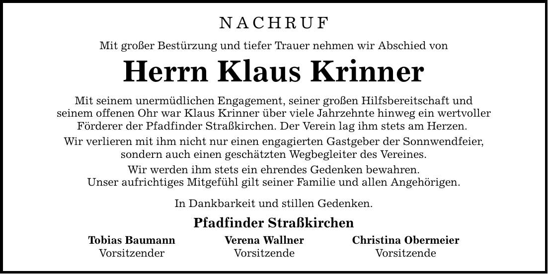 nachruf Mit großer Bestürzung und tiefer Trauer nehmen wir Abschied von Herrn Klaus Krinner Mit seinem unermüdlichen Engagement, seiner großen Hilfsbereitschaft und seinem offenen Ohr war Klaus Krinner über viele Jahrzehnte hinweg ein wertvoller Förderer der Pfadfinder Straßkirchen. Der Verein lag ihm stets am Herzen. Wir verlieren mit ihm nicht nur einen engagierten Gastgeber der Sonnwendfeier, sondern auch einen geschätzten Wegbegleiter des Vereines. Wir werden ihm stets ein ehrendes Gedenken bewahren. Unser aufrichtiges Mitgefühl gilt seiner Familie und allen Angehörigen. In Dankbarkeit und stillen Gedenken. Pfadfinder Straßkirchen Tobias Baumann Verena Wallner Christina Obermeier Vorsitzender Vorsitzende Vorsitzende