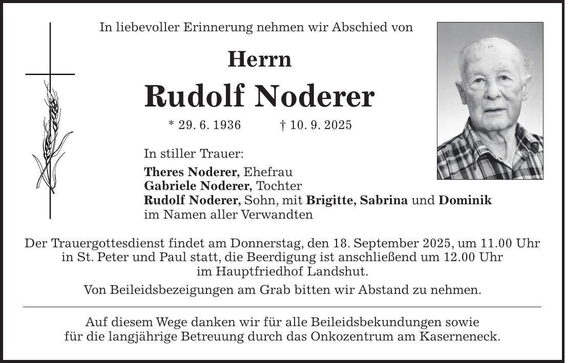 In liebevoller Erinnerung nehmen wir Abschied von Herrn Rudolf Noderer * 29. 6. 1936 + 10. 9. 2025 In stiller Trauer: Theres Noderer, Ehefrau Gabriele Noderer, Tochter Rudolf Noderer, Sohn, mit Brigitte, Sabrina und Dominik im Namen aller Verwandten Der Trauergottesdienst findet am Donnerstag, den 18. September 2025, um 11.00 Uhr in St. Peter und Paul statt, die Beerdigung ist anschließend um 12.00 Uhr im Hauptfriedhof Landshut. Von Beileidsbezeigungen am Grab bitten wir Abstand zu nehmen. Auf diesem Wege danken wir für alle Beileidsbekundungen sowie für die langjährige Betreuung durch das Onkozentrum am Kaserneneck.